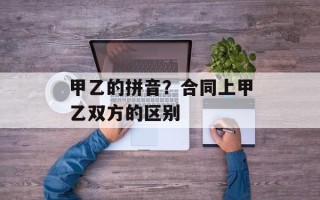甲乙的拼音？合同上甲乙双方的区别