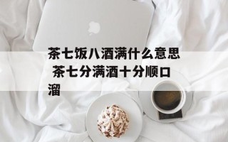 茶七饭八酒满什么意思 茶七分满酒十分顺口溜