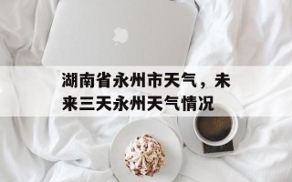 湖南省永州市天气，未来三天永州天气情况