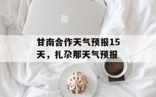 甘南合作天气预报15天，扎尕那天气预报