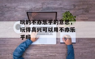玩的不亦乐乎的意思，玩得高兴可以用不亦乐乎吗