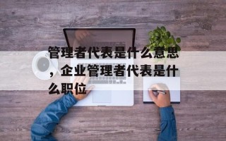 管理者代表是什么意思，企业管理者代表是什么职位