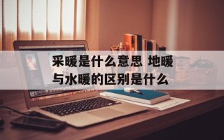 采暖是什么意思 地暖与水暖的区别是什么