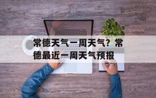 常德天气一周天气？常德最近一周天气预报