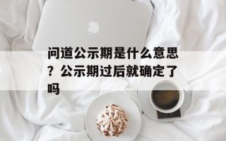问道公示期是什么意思？公示期过后就确定了吗