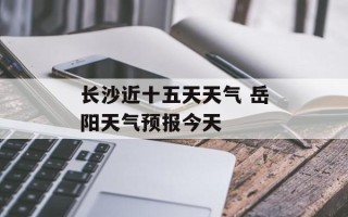 长沙近十五天天气 岳阳天气预报今天