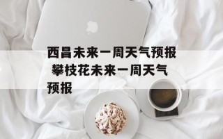 西昌未来一周天气预报 攀枝花未来一周天气预报