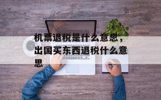 机票退税是什么意思，出国买东西退税什么意思