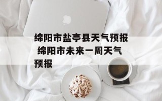 绵阳市盐亭县天气预报 绵阳市未来一周天气预报