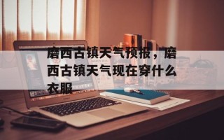 磨西古镇天气预报，磨西古镇天气现在穿什么衣服
