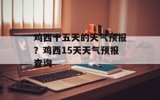 鸡西十五天的天气预报？鸡西15天天气预报查询