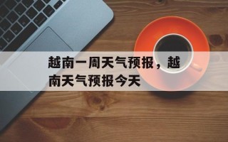 越南一周天气预报，越南天气预报今天