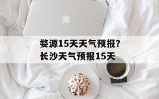 婺源15天天气预报？长沙天气预报15天