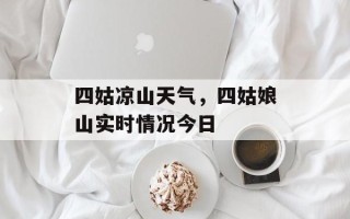 四姑凉山天气，四姑娘山实时情况今日