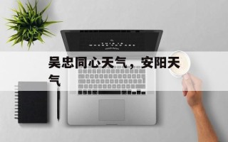吴忠同心天气，安阳天气