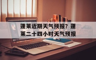 蓬莱近期天气预报？蓬莱二十四小时天气预报