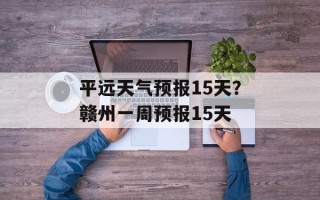 平远天气预报15天？赣州一周预报15天