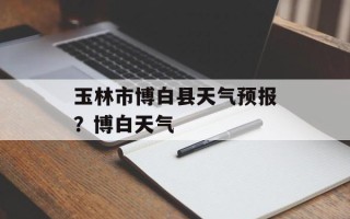 玉林市博白县天气预报？博白天气
