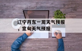 辽宁丹东一周天气预报，宽甸天气预报