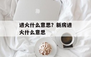 进火什么意思？新房进火什么意思