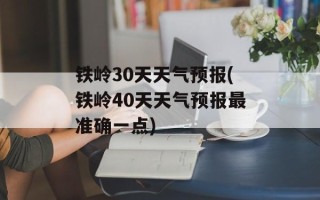 铁岭30天天气预报(铁岭40天天气预报最准确一点)