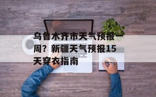 乌鲁木齐市天气预报一周？新疆天气预报15天穿衣指南