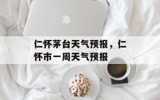 仁怀茅台天气预报，仁怀市一周天气预报