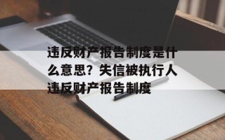 违反财产报告制度是什么意思？失信被执行人违反财产报告制度