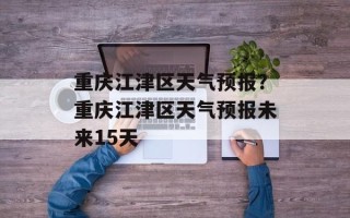 重庆江津区天气预报？重庆江津区天气预报未来15天