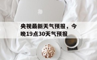央视最新天气预报，今晚19点30天气预报