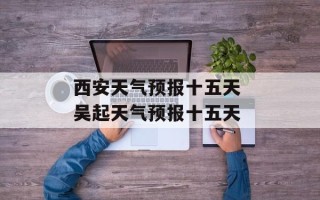 西安天气预报十五天 吴起天气预报十五天