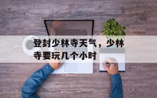 登封少林寺天气，少林寺要玩几个小时