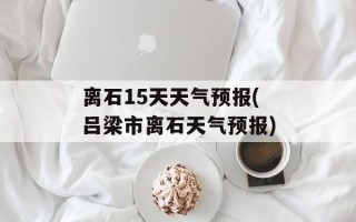 离石15天天气预报(吕梁市离石天气预报)