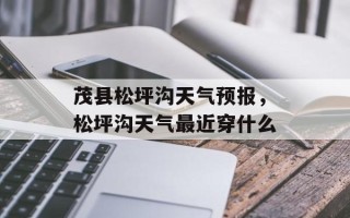 茂县松坪沟天气预报，松坪沟天气最近穿什么