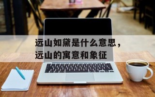 远山如黛是什么意思，远山的寓意和象征