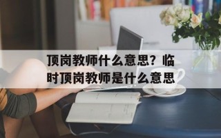 顶岗教师什么意思？临时顶岗教师是什么意思