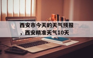 西安市今天的天气预报，西安精准天气10天