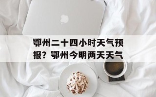 鄂州二十四小时天气预报？鄂州今明两天天气