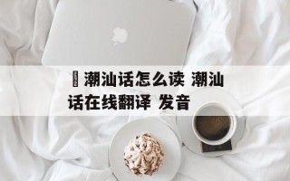 炘潮汕话怎么读 潮汕话在线翻译 发音