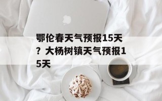 鄂伦春天气预报15天？大杨树镇天气预报15天
