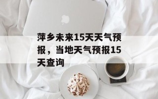 萍乡未来15天天气预报，当地天气预报15天查询