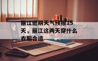 丽江近期天气预报15天，丽江这两天穿什么衣服合适