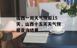山西一周天气预报15天，山西十五天天气预报查询结果