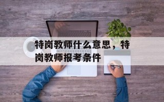 特岗教师什么意思，特岗教师报考条件