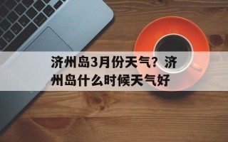 济州岛3月份天气？济州岛什么时候天气好