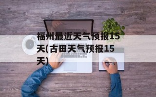 福州最近天气预报15天(古田天气预报15天)