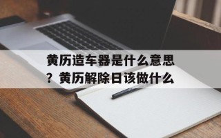 黄历造车器是什么意思？黄历解除日该做什么
