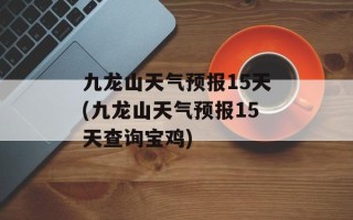九龙山天气预报15天(九龙山天气预报15天查询宝鸡)