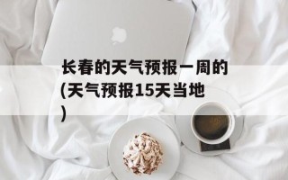 长春的天气预报一周的(天气预报15天当地)