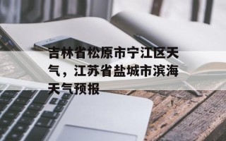 吉林省松原市宁江区天气，江苏省盐城市滨海天气预报
